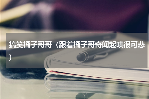 搞笑橘子哥哥（跟着橘子哥奇闻起哄很可悲）