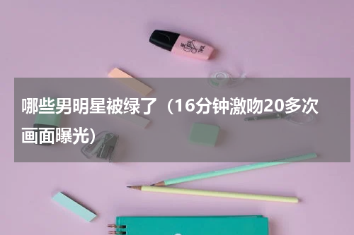 哪些男明星被绿了（16分钟激吻20多次画面曝光）