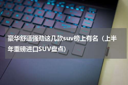 豪华舒适强劲这几款suv榜上有名（上半年重磅进口SUV盘点）