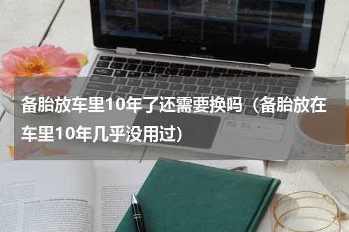 备胎放车里10年了还需要换吗（备胎放在车里10年几乎没用过）
