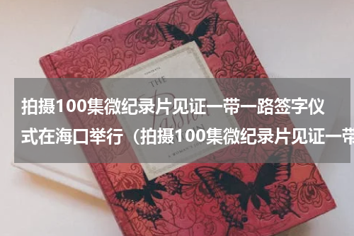 拍摄100集微纪录片见证一带一路签字仪式在海口举行（拍摄100集微纪录片见证一带一路签字仪式在海口举行）