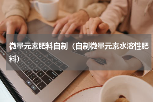 微量元素肥料自制（自制微量元素水溶性肥料）