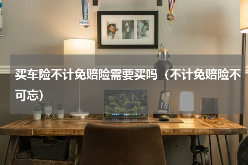 买车险不计免赔险需要买吗（不计免赔险不可忘）