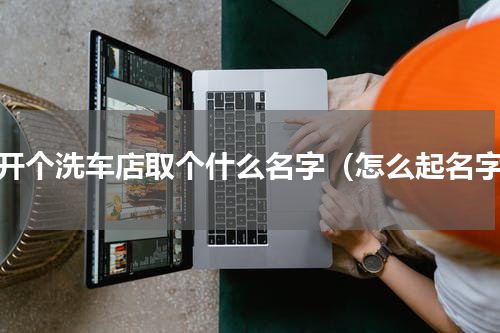 想开个洗车店取个什么名字（怎么起名字）