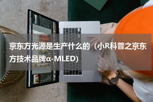 京东方光源是生产什么的（小R科普之京东方技术品牌α-MLED）