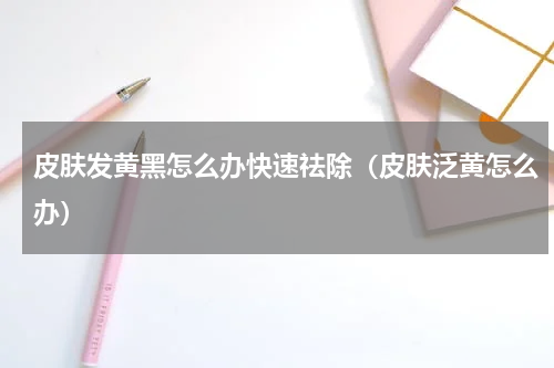 皮肤发黄黑怎么办快速祛除（皮肤泛黄怎么办）