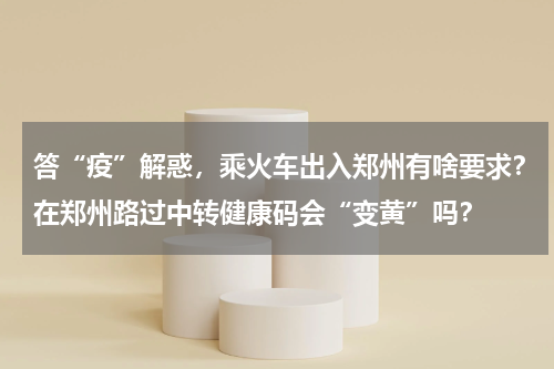 答“疫”解惑，乘火车出入郑州有啥要求？在郑州路过中转健康码会“变黄”吗？