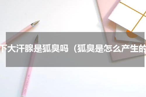 腋下大汗腺是狐臭吗（狐臭是怎么产生的）