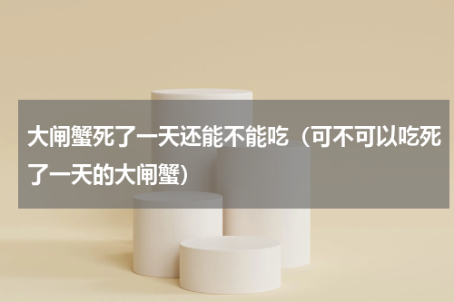 大闸蟹死了一天还能不能吃（可不可以吃死了一天的大闸蟹）