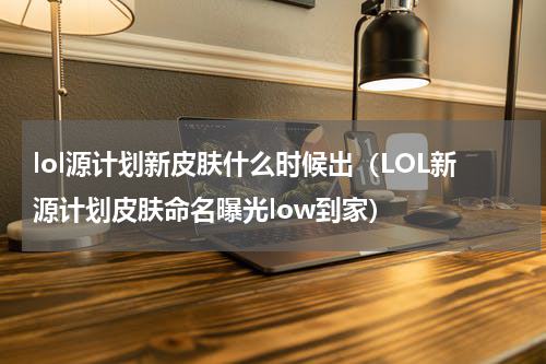 lol源计划新皮肤什么时候出（LOL新源计划皮肤命名曝光low到家）