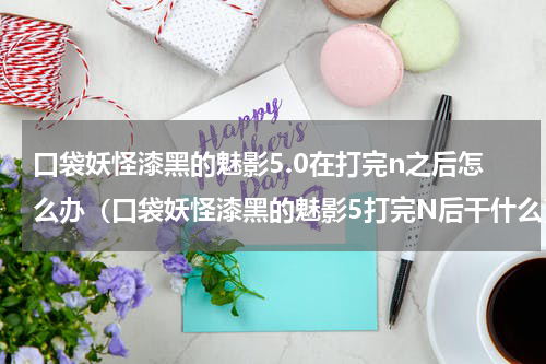 口袋妖怪漆黑的魅影5.0在打完n之后怎么办（口袋妖怪漆黑的魅影5打完N后干什么）