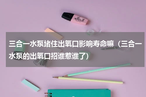 三合一水泵堵住出氧口影响寿命嘛（三合一水泵的出氧口招谁惹谁了）