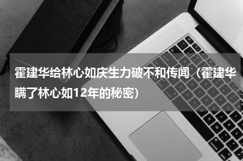 霍建华给林心如庆生力破不和传闻（霍建华瞒了林心如12年的秘密）