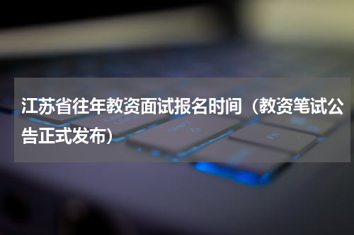 江苏省往年教资面试报名时间（教资笔试公告正式发布）