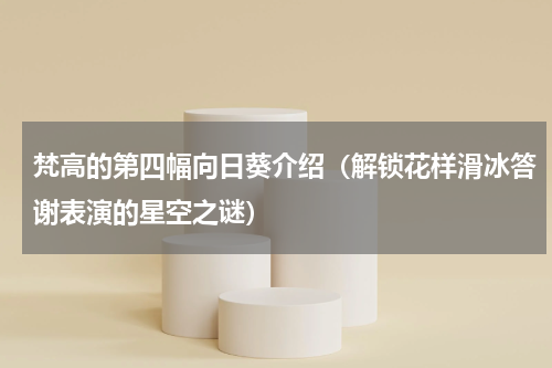 梵高的第四幅向日葵介绍（解锁花样滑冰答谢表演的星空之谜）