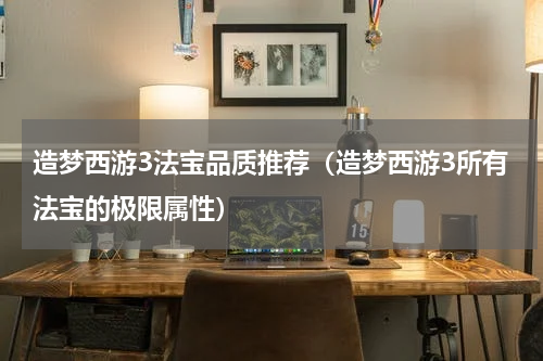 造梦西游3法宝品质推荐（造梦西游3所有法宝的极限属性）