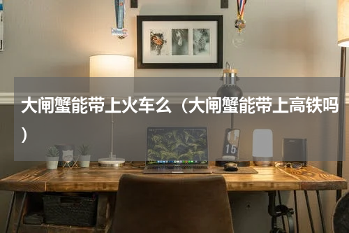 大闸蟹能带上火车么（大闸蟹能带上高铁吗）