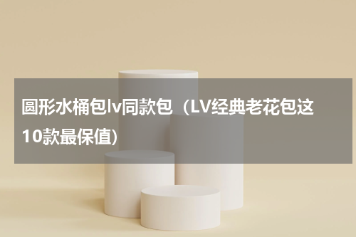 圆形水桶包lv同款包（LV经典老花包这10款最保值）