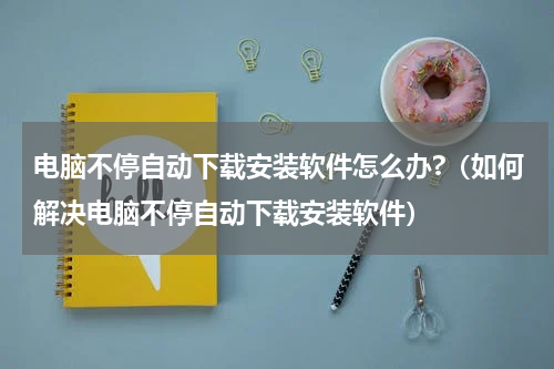 电脑不停自动下载安装软件怎么办?（如何解决电脑不停自动下载安装软件）