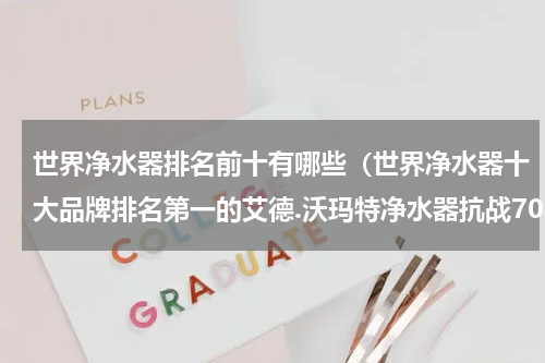 世界净水器排名前十有哪些（世界净水器十大品牌排名第一的艾德.沃玛特净水器抗战70年）