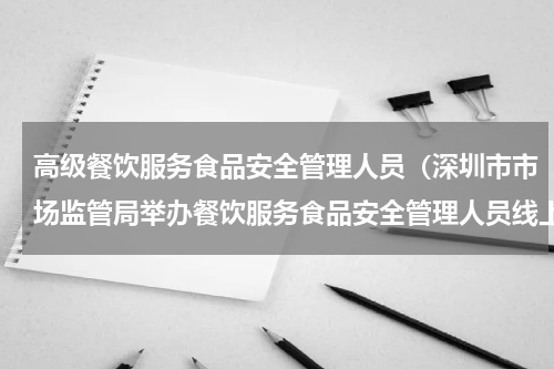 高级餐饮服务食品安全管理人员（深圳市市场监管局举办餐饮服务食品安全管理人员线上考试启动仪式）