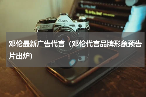 邓伦最新广告代言（邓伦代言品牌形象预告片出炉）
