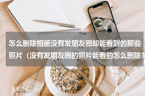 怎么删除相册没有发朋友圈却能看到的那些照片（没有发朋友圈的照片能看的怎么删除？）