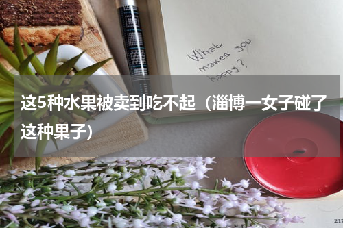 这5种水果被卖到吃不起（淄博一女子碰了这种果子）
