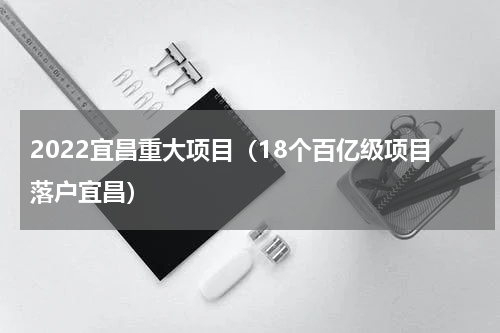 2022宜昌重大项目（18个百亿级项目落户宜昌）