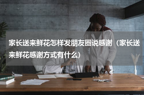 家长送来鲜花怎样发朋友圈说感谢（家长送来鲜花感谢方式有什么）