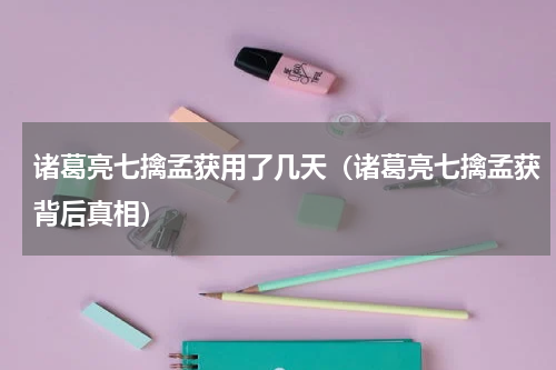 诸葛亮七擒孟获用了几天（诸葛亮七擒孟获背后真相）