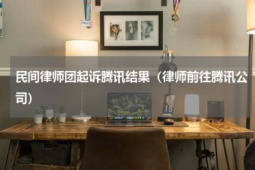 民间律师团起诉腾讯结果（律师前往腾讯公司）