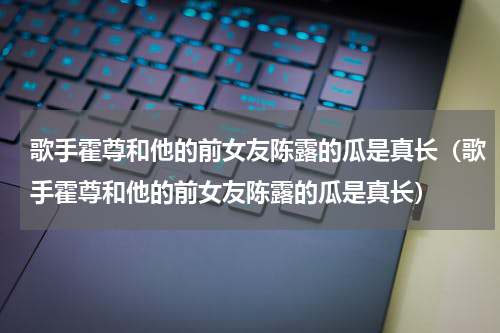 歌手霍尊和他的前女友陈露的瓜是真长（歌手霍尊和他的前女友陈露的瓜是真长）