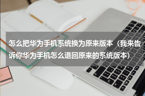 怎么把华为手机系统换为原来版本（我来告诉你华为手机怎么退回原来的系统版本）