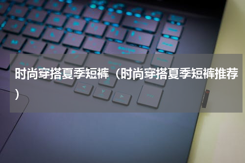 时尚穿搭夏季短裤（时尚穿搭夏季短裤推荐）