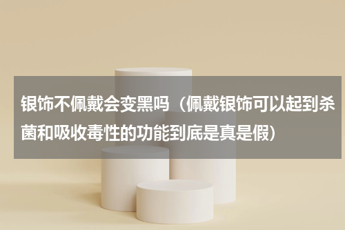 银饰不佩戴会变黑吗（佩戴银饰可以起到杀菌和吸收毒性的功能到底是真是假）
