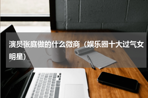 演员张庭做的什么微商（娱乐圈十大过气女明星）