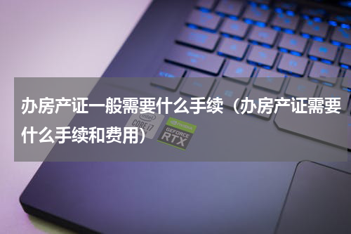 办房产证一般需要什么手续（办房产证需要什么手续和费用）