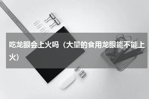 吃龙眼会上火吗（大量的食用龙眼能不能上火）