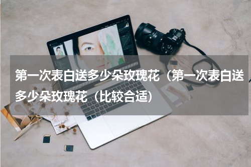 第一次表白送多少朵玫瑰花（第一次表白送多少朵玫瑰花（比较合适）