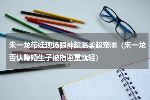 朱一龙带娃现场眼神超温柔超宠溺（朱一龙否认隐婚生子被指避重就轻）