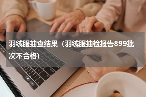 羽绒服抽查结果（羽绒服抽检报告899批次不合格）