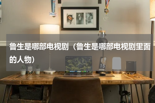 鲁生是哪部电视剧（鲁生是哪部电视剧里面的人物）