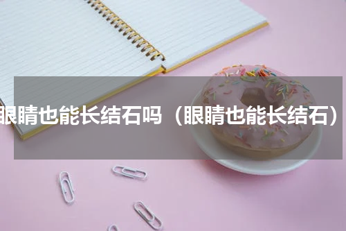 眼睛也能长结石吗（眼睛也能长结石）