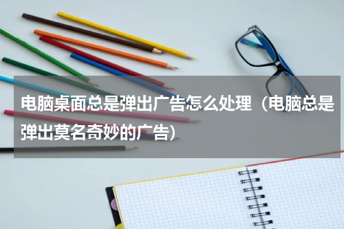 电脑桌面总是弹出广告怎么处理（电脑总是弹出莫名奇妙的广告）