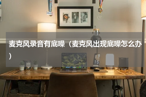 麦克风录音有底噪（麦克风出现底噪怎么办）