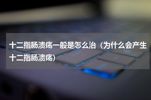 十二指肠溃疡一般是怎么治（为什么会产生十二指肠溃疡）