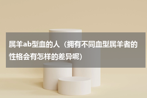 属羊ab型血的人（拥有不同血型属羊者的性格会有怎样的差异呢）