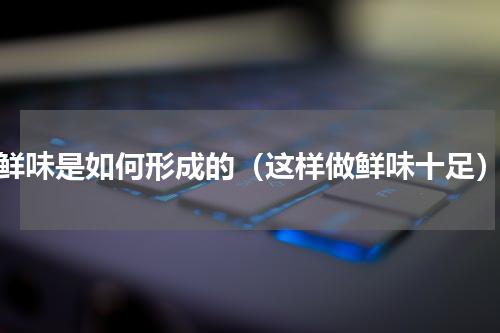 鲜味是如何形成的（这样做鲜味十足）
