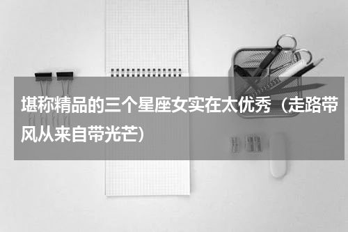 堪称精品的三个星座女实在太优秀（走路带风从来自带光芒）